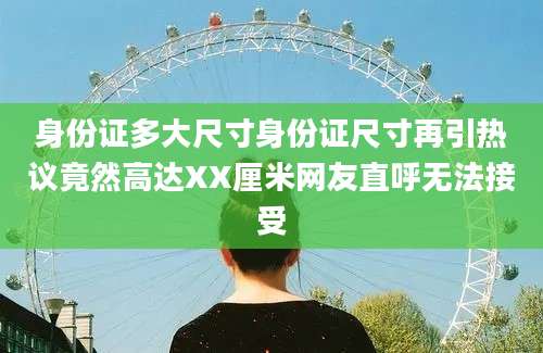 身份证多大尺寸身份证尺寸再引热议竟然高达XX厘米网友直呼无法接受