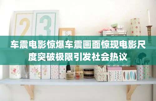 车震电影惊爆车震画面惊现电影尺度突破极限引发社会热议