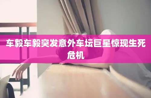 车毅车毅突发意外车坛巨星惊现生死危机