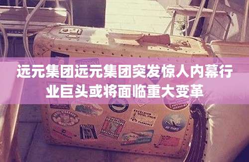 远元集团远元集团突发惊人内幕行业巨头或将面临重大变革