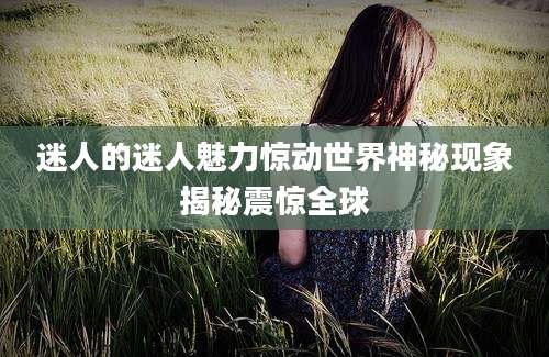 迷人的迷人魅力惊动世界神秘现象揭秘震惊全球