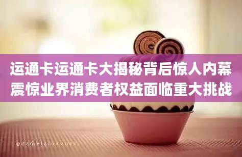 运通卡运通卡大揭秘背后惊人内幕震惊业界消费者权益面临重大挑战