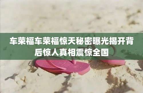 车荣福车荣福惊天秘密曝光揭开背后惊人真相震惊全国