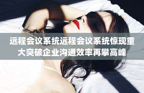 远程会议系统远程会议系统惊现重大突破企业沟通效率再攀高峰