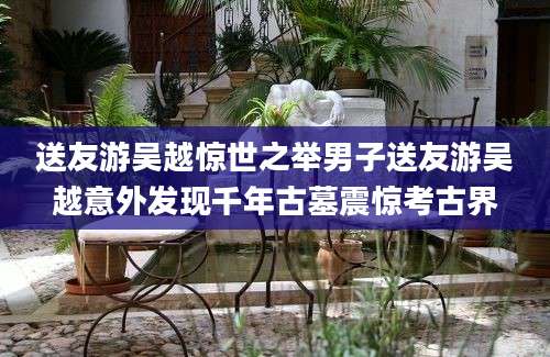 送友游吴越惊世之举男子送友游吴越意外发现千年古墓震惊考古界