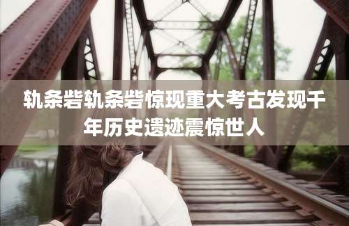轨条砦轨条砦惊现重大考古发现千年历史遗迹震惊世人