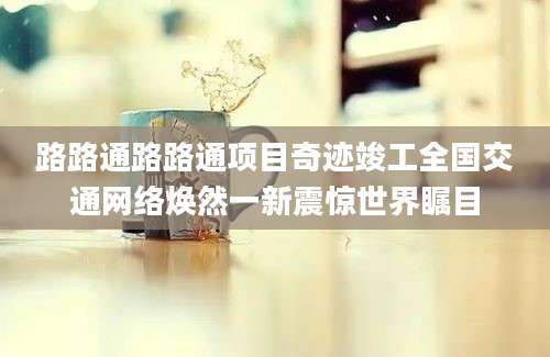 路路通路路通项目奇迹竣工全国交通网络焕然一新震惊世界瞩目