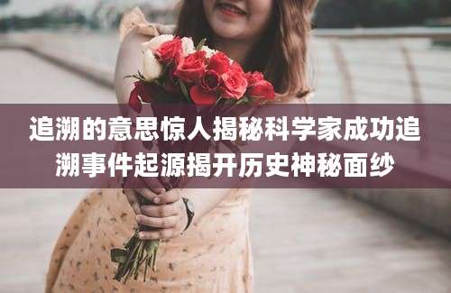 追溯的意思惊人揭秘科学家成功追溯事件起源揭开历史神秘面纱