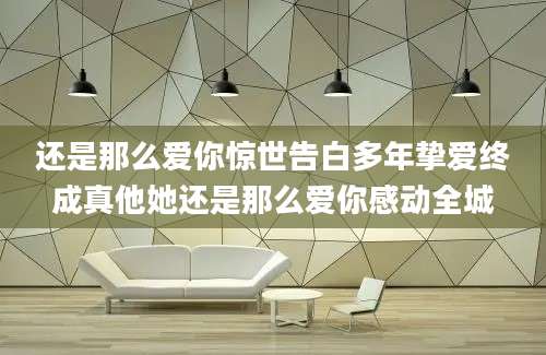 还是那么爱你惊世告白多年挚爱终成真他她还是那么爱你感动全城