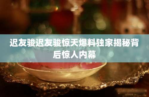 迟友骏迟友骏惊天爆料独家揭秘背后惊人内幕