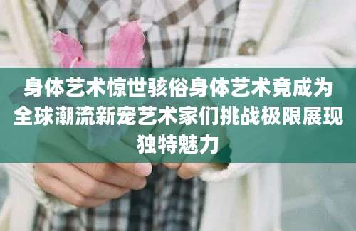 身体艺术惊世骇俗身体艺术竟成为全球潮流新宠艺术家们挑战极限展现独特魅力