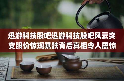 迅游科技股吧迅游科技股吧风云突变股价惊现暴跌背后真相令人震惊