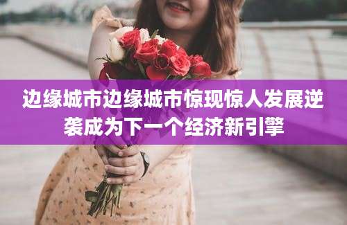 边缘城市边缘城市惊现惊人发展逆袭成为下一个经济新引擎