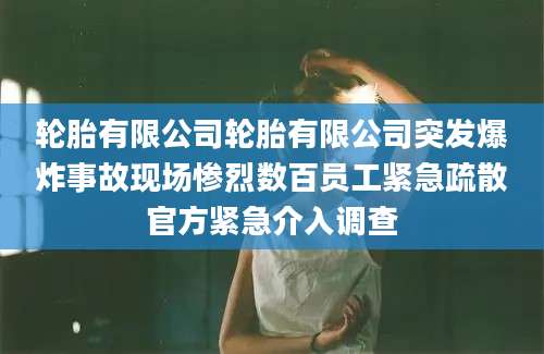 轮胎有限公司轮胎有限公司突发爆炸事故现场惨烈数百员工紧急疏散官方紧急介入调查