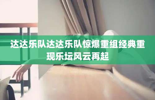 达达乐队达达乐队惊爆重组经典重现乐坛风云再起