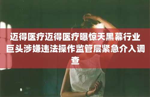 迈得医疗迈得医疗曝惊天黑幕行业巨头涉嫌违法操作监管层紧急介入调查