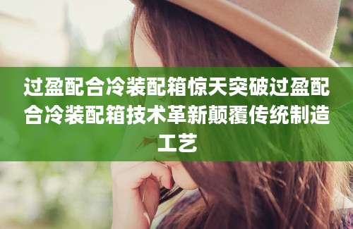 过盈配合冷装配箱惊天突破过盈配合冷装配箱技术革新颠覆传统制造工艺