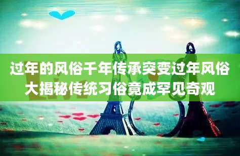 过年的风俗千年传承突变过年风俗大揭秘传统习俗竟成罕见奇观