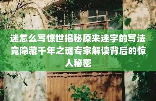 迷怎么写惊世揭秘原来迷字的写法竟隐藏千年之谜专家解读背后的惊人秘密