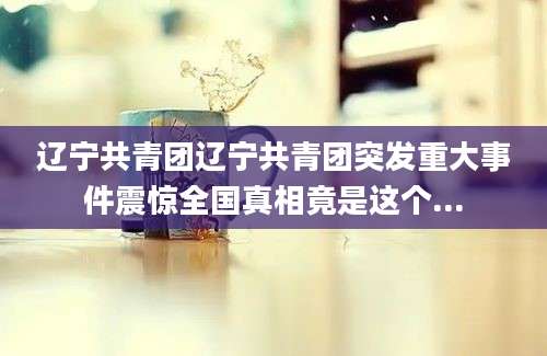 辽宁共青团辽宁共青团突发重大事件震惊全国真相竟是这个...