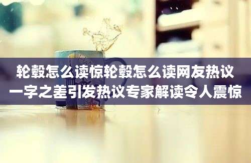 轮毂怎么读惊轮毂怎么读网友热议一字之差引发热议专家解读令人震惊