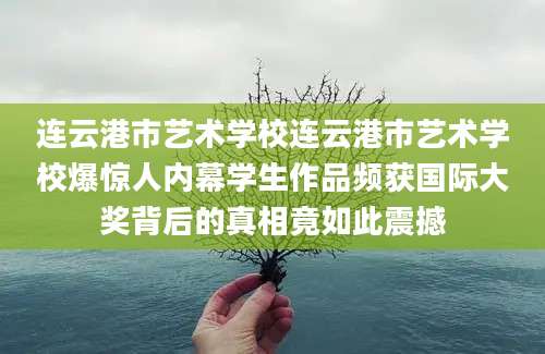 连云港市艺术学校连云港市艺术学校爆惊人内幕学生作品频获国际大奖背后的真相竟如此震撼