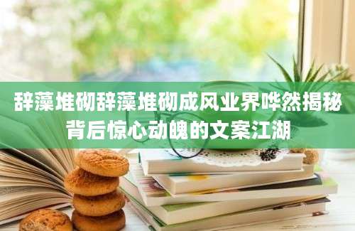 辞藻堆砌辞藻堆砌成风业界哗然揭秘背后惊心动魄的文案江湖