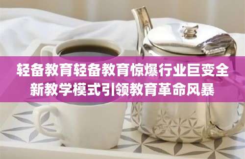 轻备教育轻备教育惊爆行业巨变全新教学模式引领教育革命风暴