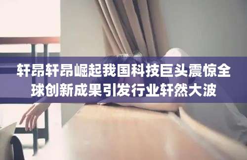 轩昂轩昂崛起我国科技巨头震惊全球创新成果引发行业轩然大波