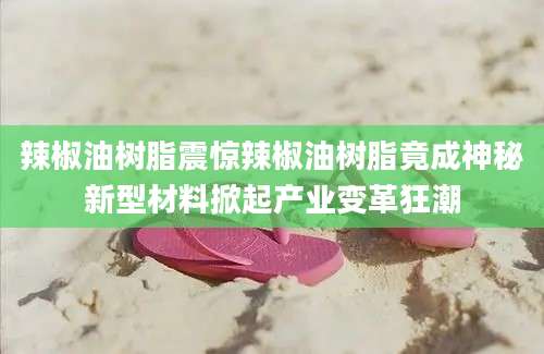辣椒油树脂震惊辣椒油树脂竟成神秘新型材料掀起产业变革狂潮