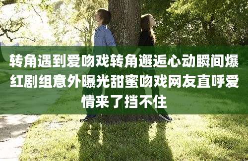 转角遇到爱吻戏转角邂逅心动瞬间爆红剧组意外曝光甜蜜吻戏网友直呼爱情来了挡不住