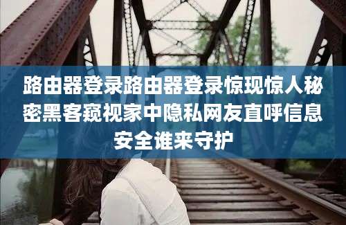 路由器登录路由器登录惊现惊人秘密黑客窥视家中隐私网友直呼信息安全谁来守护