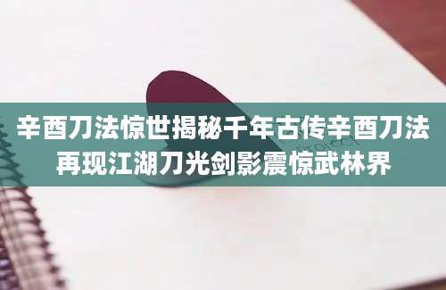 辛酉刀法惊世揭秘千年古传辛酉刀法再现江湖刀光剑影震惊武林界