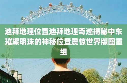 迪拜地理位置迪拜地理奇迹揭秘中东璀璨明珠的神秘位置震惊世界版图重组
