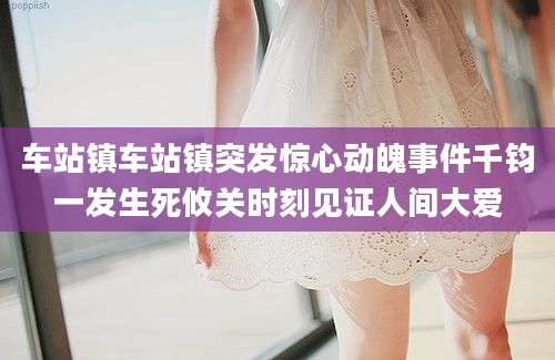 车站镇车站镇突发惊心动魄事件千钧一发生死攸关时刻见证人间大爱