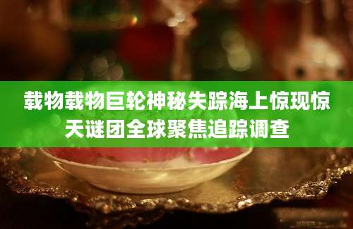 载物载物巨轮神秘失踪海上惊现惊天谜团全球聚焦追踪调查