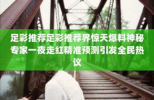 足彩推荐足彩推荐界惊天爆料神秘专家一夜走红精准预测引发全民热议