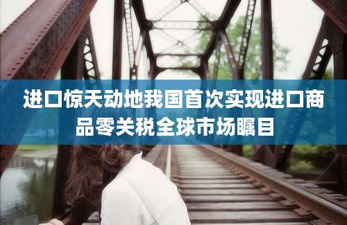 进口惊天动地我国首次实现进口商品零关税全球市场瞩目