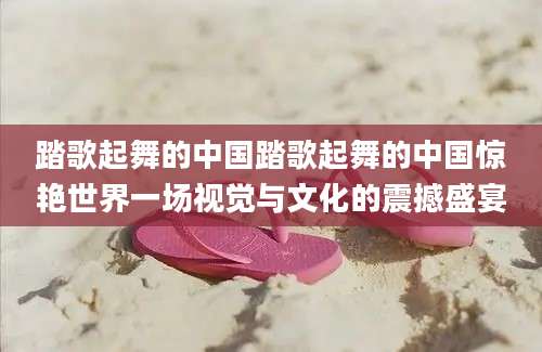 踏歌起舞的中国踏歌起舞的中国惊艳世界一场视觉与文化的震撼盛宴