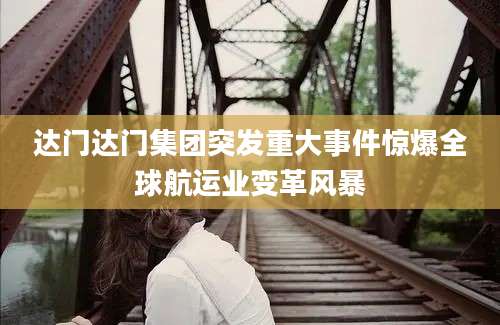 达门达门集团突发重大事件惊爆全球航运业变革风暴