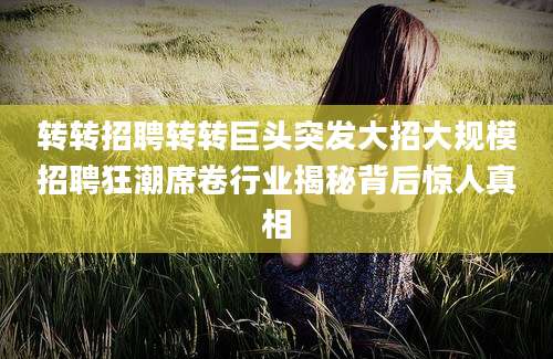 转转招聘转转巨头突发大招大规模招聘狂潮席卷行业揭秘背后惊人真相