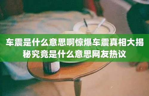车震是什么意思啊惊爆车震真相大揭秘究竟是什么意思网友热议