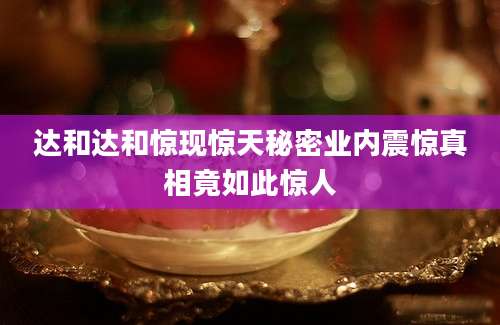 达和达和惊现惊天秘密业内震惊真相竟如此惊人