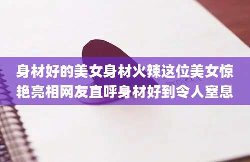 身材好的美女身材火辣这位美女惊艳亮相网友直呼身材好到令人窒息