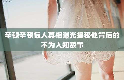 辛顿辛顿惊人真相曝光揭秘他背后的不为人知故事