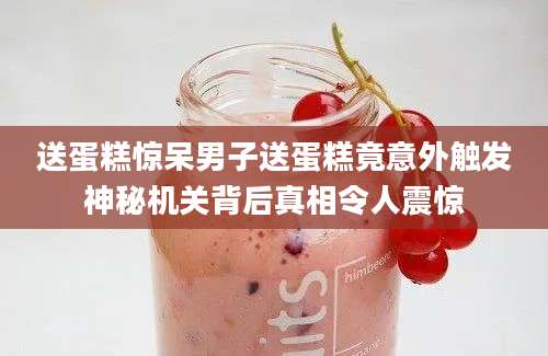 送蛋糕惊呆男子送蛋糕竟意外触发神秘机关背后真相令人震惊