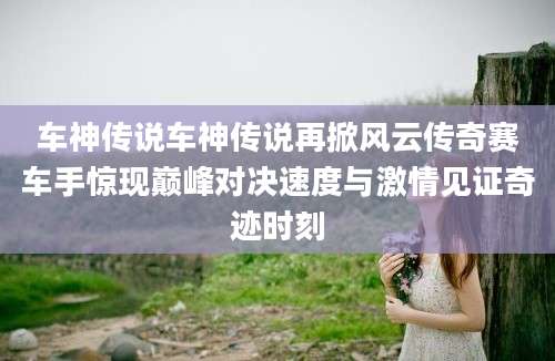 车神传说车神传说再掀风云传奇赛车手惊现巅峰对决速度与激情见证奇迹时刻