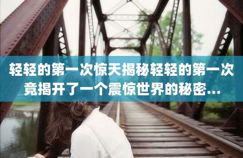 轻轻的第一次惊天揭秘轻轻的第一次竟揭开了一个震惊世界的秘密...