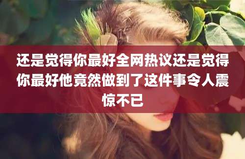 还是觉得你最好全网热议还是觉得你最好他竟然做到了这件事令人震惊不已