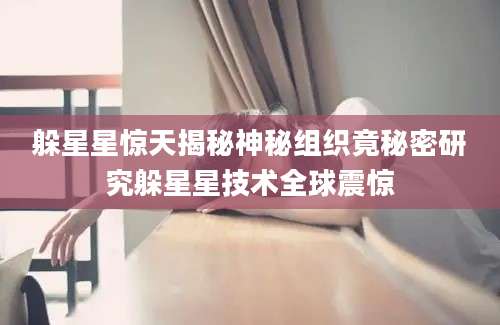 躲星星惊天揭秘神秘组织竟秘密研究躲星星技术全球震惊